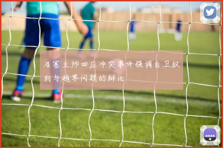 活塞主帅回应冲突事件强调自卫权利与越界问题的辩论