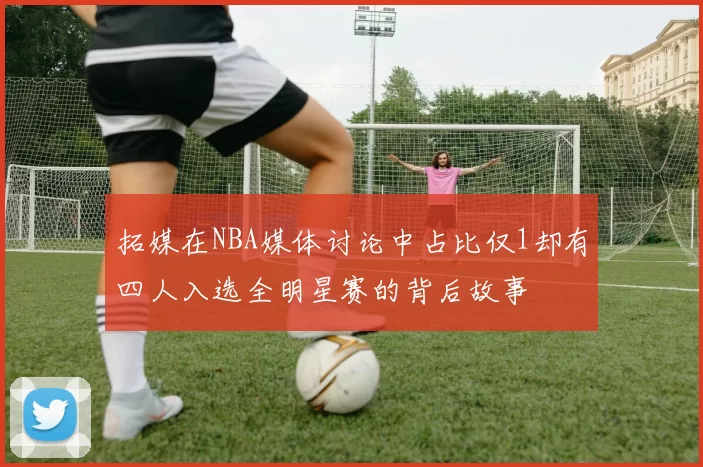 拓媒在NBA媒体讨论中占比仅1却有四人入选全明星赛的背后故事