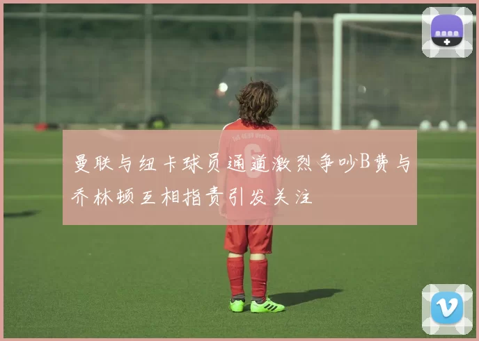 曼联与纽卡球员通道激烈争吵B费与乔林顿互相指责引发关注