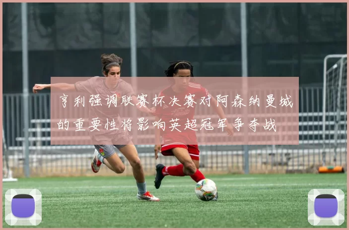 亨利强调联赛杯决赛对阿森纳曼城的重要性将影响英超冠军争夺战
