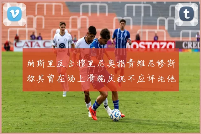 纳斯里反击穆里尼奥指责维尼修斯称其曾在场上滑跪庆祝不应评论他人