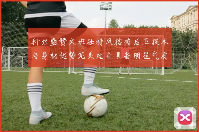 科尔盛赞文班独特风格将后卫技术与身材优势完美结合具备明星气质与球队形象