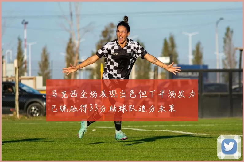 马克西全场表现出色但下半场发力已晚独得33分助球队追分未果