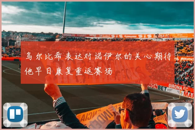 乌尔比希表达对诺伊尔的关心期待他早日康复重返赛场
