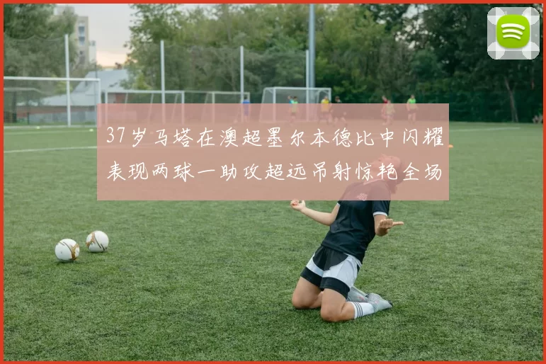 37岁马塔在澳超墨尔本德比中闪耀表现两球一助攻超远吊射惊艳全场