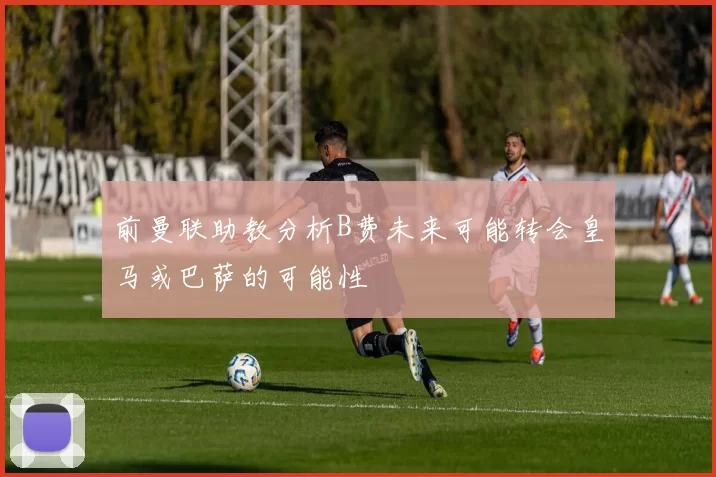 前曼联助教分析B费未来可能转会皇马或巴萨的可能性