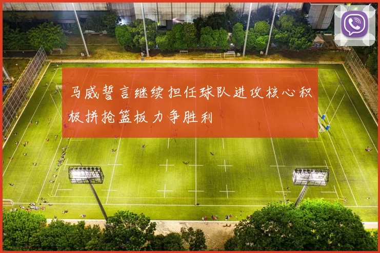 马威誓言继续担任球队进攻核心积极拼抢篮板力争胜利