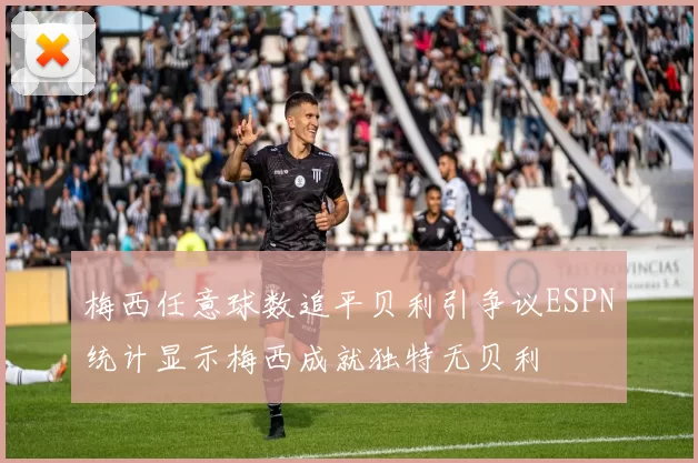 梅西任意球数追平贝利引争议ESPN统计显示梅西成就独特无贝利